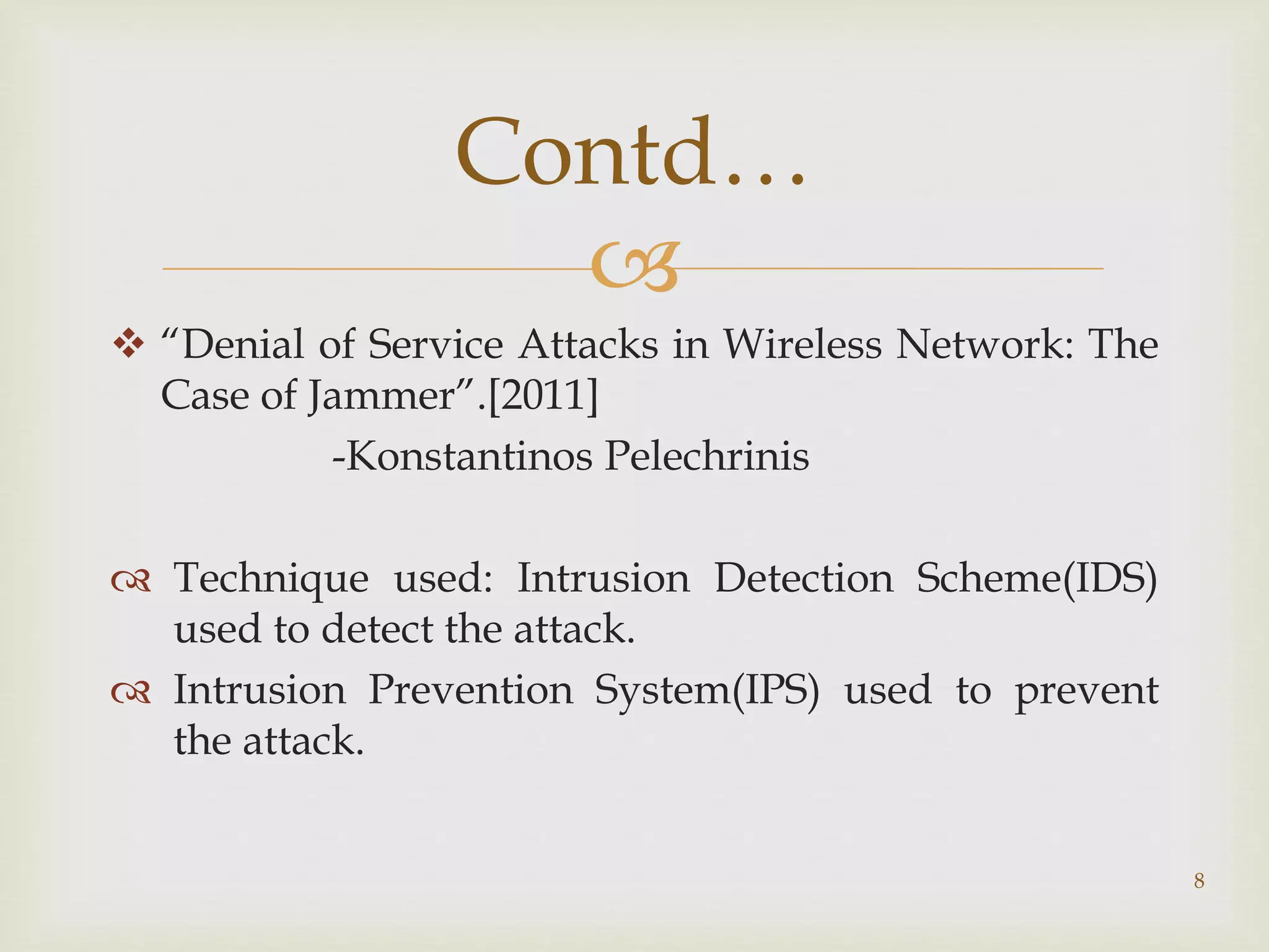 
 “Denial of Service Attacks in Wireless Network: The
Case of Jammer”.[2011]
-Konstantinos Pelechrinis
 Technique used: Intrusion Detection Scheme(IDS)
used to detect the attack.
 Intrusion Prevention System(IPS) used to prevent
the attack.
8
Contd…
 