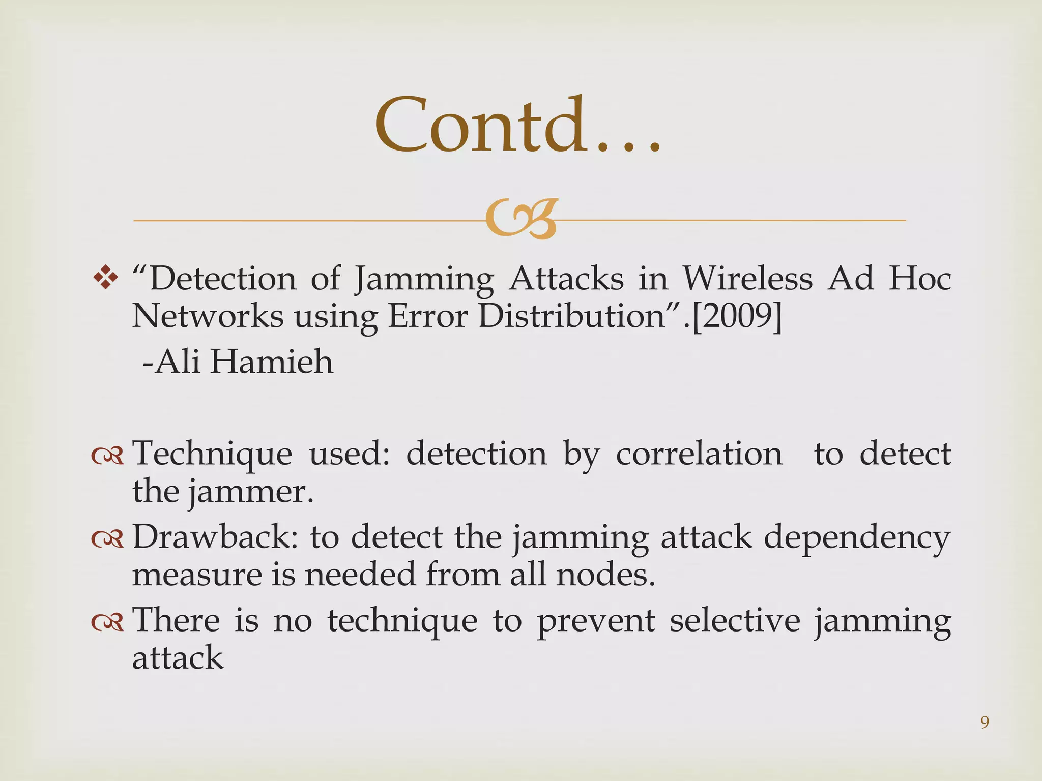 
 “Detection of Jamming Attacks in Wireless Ad Hoc
Networks using Error Distribution”.[2009]
-Ali Hamieh
 Technique used: detection by correlation to detect
the jammer.
 Drawback: to detect the jamming attack dependency
measure is needed from all nodes.
 There is no technique to prevent selective jamming
attack
9
Contd…
 