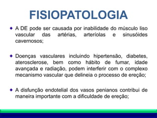 FISIOPATOLOGIA
A DE pode ser causada por inabilidade do músculo liso
vascular das artérias, arteríolas e sinusóides
cavernosos;
Doenças vasculares incluindo hipertensão, diabetes,
aterosclerose, bem como hábito de fumar, idade
avançada e radiação, podem interferir com o complexo
mecanismo vascular que delineia o processo de ereção;
A disfunção endotelial dos vasos penianos contribui de
maneira importante com a dificuldade de ereção;
 