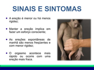 SINAIS E SINTOMAS
A ereção é menor ou há menos
rigidez;
Manter a ereção implica em
fazer um esforço consciente;
As ereções espontâneas de
manhã são menos freqüentes e
com menor rigidez;
O orgasmo acontece mais
rápido ou ocorre com uma
ereção mais fraca.
 