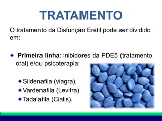 TRATAMENTO
O tratamento da Disfunção Erétil pode ser dividido
em:
Primeira linha: inibidores da PDE5 (tratamento
oral) e/ou psicoterapia:
Sildenafila (viagra),
Vardenafila (Levitra)
Tadalafila (Cialis).
 