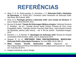 REFERÊNCIAS
Abdo, C. H. N.; Rubio-aurioles, E.; Kusnetzov, J. C. Disfunção Erétil e Distúrbios
da Ejaculação. In: SLAIS (Ed.). Consenso Latino Americano de Disfunção Erétil.
São Paulo: BG Cultural, 2003.
Alves et al. Fisiologia peniana e disfunção erétil: uma revisão de literatura. R
bras ci Saúde 16(3):439-444, 2012.
Brunner & Suddart. Tratado De Enfermagem Médico-cirúrgica / [editores] Suzanne
C. Smeltzer... [et al.] ; [revisão técnica Isabel Cristina Fonseca da Cruz, Ivone
Evangelista Cabral ; tradução Antonio Francisco Dieb Paulo, José Eduardo Ferreira
de Figueiredo, patricia Lydie Voeux]. – Vol. 4. Rio de Janeiro : Guanabara Koogan,
2012.
Schiavini, J. L. & Damião, R. Abordagem da disfunção erétil. Revista do Hospital
Universitário Pedro Ernesto, UERJ. Ano 9, Suplemento 2010.
Wespes E. et al. DIRETRIZES PARA DISFUNÇÃOSEXUAL MASCULINA:
Disfunção Erétil e Ejaculação Prematura. Eur Urol 2006; 49 (5): 806-15.
What Causes Erectile Dysfunction (ED)? Disponível em :
http://napaurology.com/mens-clinic/treatment-erectile-dysfunction/causes-ed/. Acesso
em 14 de Dez de 2014;
Imagens ilustrativas: acervo Google.
 