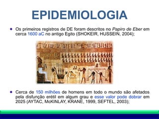 EPIDEMIOLOGIA
Os primeiros registros de DE foram descritos no Papiro de Eber em
cerca 1600 aC no antigo Egito (SHOKEIR, HUSSEIN, 2004);
Cerca de 150 milhões de homens em todo o mundo são afetados
pela disfunção erétil em algum grau e esse valor pode dobrar em
2025 (AYTAC, McKINLAY, KRANE, 1999, SEFTEL, 2003);
 
