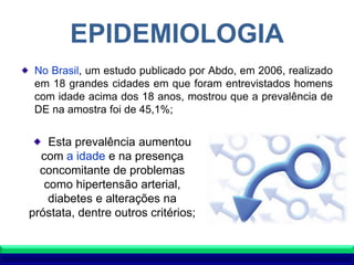 EPIDEMIOLOGIA
No Brasil, um estudo publicado por Abdo, em 2006, realizado
em 18 grandes cidades em que foram entrevistados homens
com idade acima dos 18 anos, mostrou que a prevalência de
DE na amostra foi de 45,1%;
Esta prevalência aumentou
com a idade e na presença
concomitante de problemas
como hipertensão arterial,
diabetes e alterações na
próstata, dentre outros critérios;
 