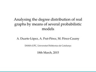 Analysing the degree distribution of real
graphs by means of several probabilistic
models
A. Duarte-L´opez, A. Prat-P´erez, M. P´erez-Casany
DAMA-UPC, Universitat Polit`ecnica de Catalunya
18th March, 2015
 