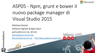 ASP05 - Npm, grunt e bower il
nuovo package manager di
Visual Studio 2015
Gianluca Carucci
Software Engineer & Agile Coach
gianluca@carucci.org - @rucka
http://gianluca.carucci.org
http://reboot.carucci.org http://blogs.ugidotnet.org/rucka
 