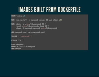 IMAGES BUILT FROM DOCKERFILE
FROMfedora:20
RUN yuminstall-ymongodb-server&&yumcleanall
RUN mkdir-p/var/lib/mongodb&&
touch/var/lib/mongodb/.keep&&
chown-Rmongodb:mongodb/var/lib/mongodb
ADDmongodb.conf/etc/mongodb.conf
VOLUME["/data/db"]
EXPOSE27017
USERmongodb
WORKDIR/var/lib/mongodb
CMDmongod
 