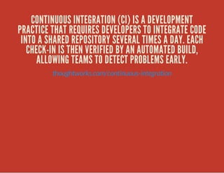 CONTINUOUS INTEGRATION (CI) IS A DEVELOPMENT
PRACTICE THAT REQUIRES DEVELOPERS TO INTEGRATE CODE
INTO A SHARED REPOSITORY SEVERAL TIMES A DAY. EACH
CHECK-IN IS THEN VERIFIED BY AN AUTOMATED BUILD,
ALLOWING TEAMS TO DETECT PROBLEMS EARLY.
thoughtworks.com/continuous-integration
 