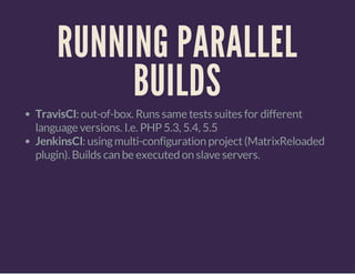 RUNNING PARALLEL
BUILDS
TravisCI: out-of-box. Runs same tests suites for different
language versions. I.e. PHP 5.3, 5.4, 5.5
JenkinsCI: usingmulti-configuration project(MatrixReloaded
plugin). Builds can be executed on slave servers.
 