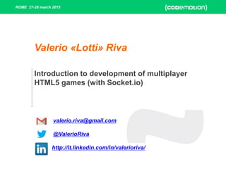 ROME 27-28 march 2015
Introduction to development of multiplayer
HTML5 games (with Socket.io)
Valerio «Lotti» Riva
valerio.riva@gmail.com
@ValerioRiva
http://it.linkedin.com/in/valerioriva/
 