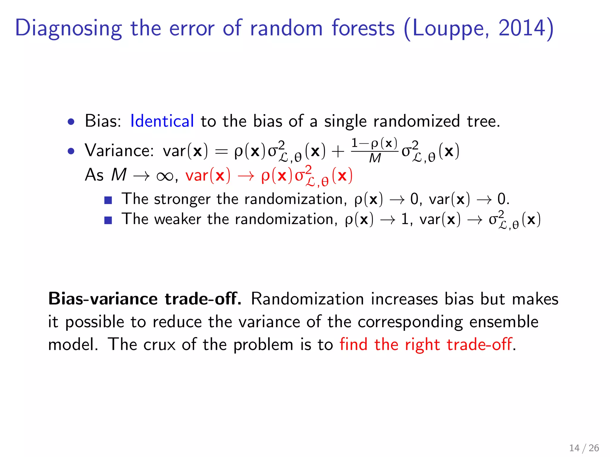 Diagnosing the error of random forests (Louppe, 2014)
• Bias: Identical to the bias of a single randomized tree.
• Variance: var(x) = ρ(x)σ2
L,θ(x) + 1−ρ(x)
M σ2
L,θ(x)
As M → ∞, var(x) → ρ(x)σ2
L,θ(x)
The stronger the randomization, ρ(x) → 0, var(x) → 0.
The weaker the randomization, ρ(x) → 1, var(x) → σ2
L,θ(x)
Bias-variance trade-oﬀ. Randomization increases bias but makes
it possible to reduce the variance of the corresponding ensemble
model. The crux of the problem is to ﬁnd the right trade-oﬀ.
14 / 26
 