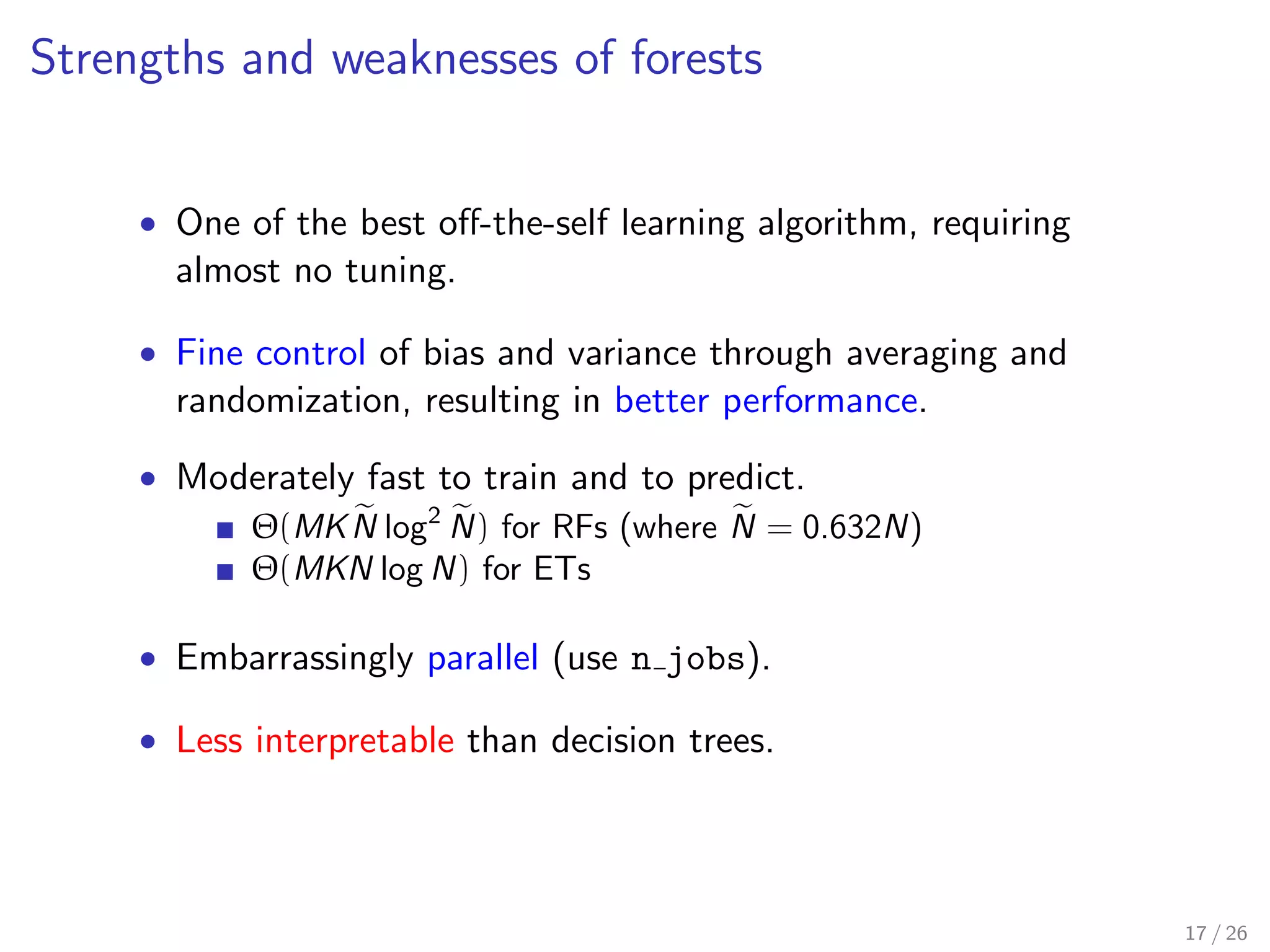 Strengths and weaknesses of forests
• One of the best oﬀ-the-self learning algorithm, requiring
almost no tuning.
• Fine control of bias and variance through averaging and
randomization, resulting in better performance.
• Moderately fast to train and to predict.
Θ(MKN log2
N) for RFs (where N = 0.632N)
Θ(MKN log N) for ETs
• Embarrassingly parallel (use n jobs).
• Less interpretable than decision trees.
17 / 26
 