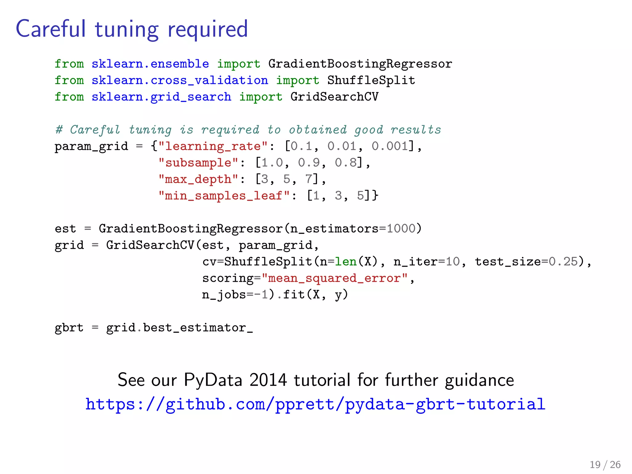 Careful tuning required
from sklearn.ensemble import GradientBoostingRegressor
from sklearn.cross_validation import ShuffleSplit
from sklearn.grid_search import GridSearchCV
# Careful tuning is required to obtained good results
param_grid = {"learning_rate": [0.1, 0.01, 0.001],
"subsample": [1.0, 0.9, 0.8],
"max_depth": [3, 5, 7],
"min_samples_leaf": [1, 3, 5]}
est = GradientBoostingRegressor(n_estimators=1000)
grid = GridSearchCV(est, param_grid,
cv=ShuffleSplit(n=len(X), n_iter=10, test_size=0.25),
scoring="mean_squared_error",
n_jobs=-1).fit(X, y)
gbrt = grid.best_estimator_
See our PyData 2014 tutorial for further guidance
https://github.com/pprett/pydata-gbrt-tutorial
19 / 26
 
