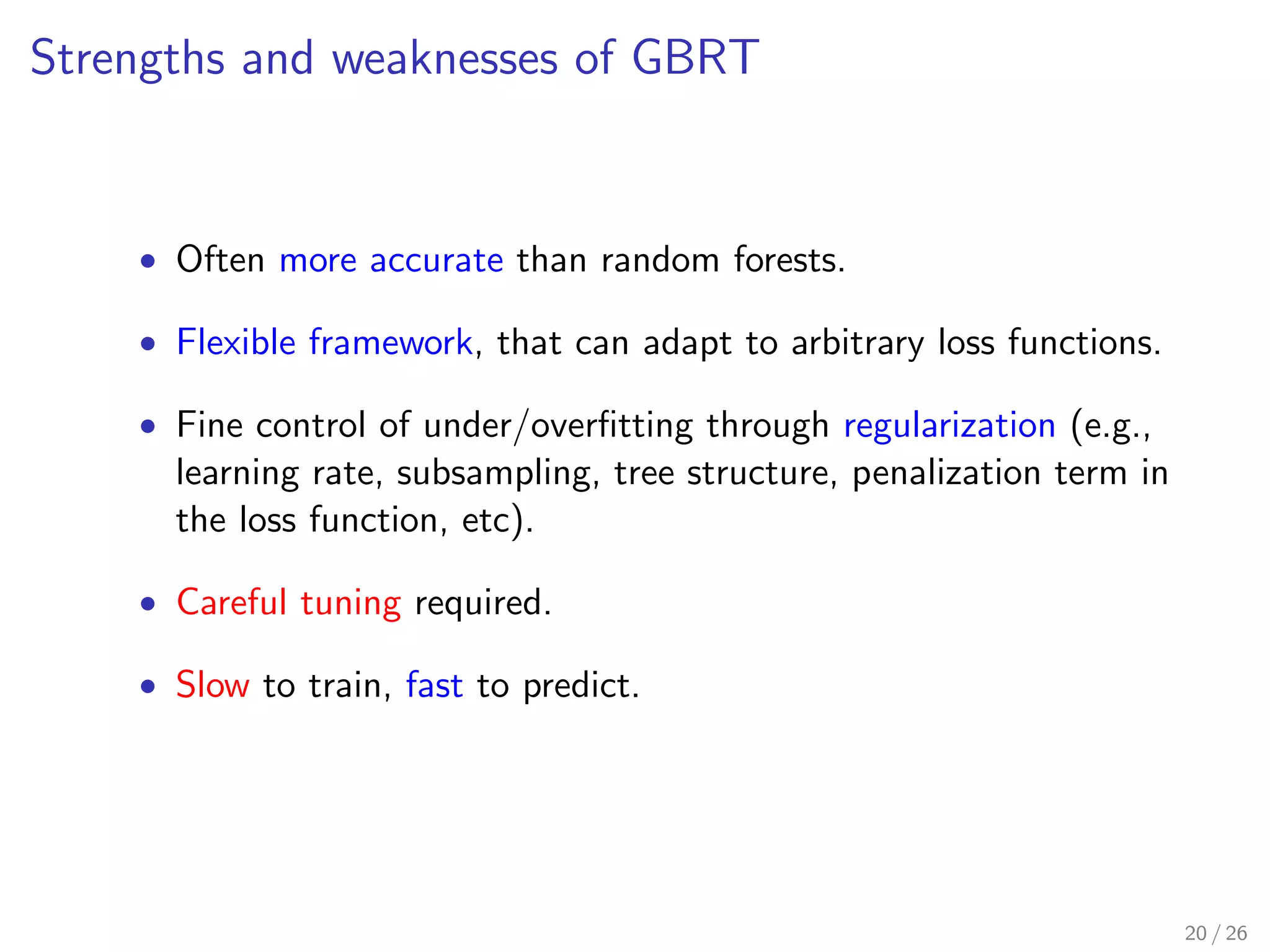 Strengths and weaknesses of GBRT
• Often more accurate than random forests.
• Flexible framework, that can adapt to arbitrary loss functions.
• Fine control of under/overﬁtting through regularization (e.g.,
learning rate, subsampling, tree structure, penalization term in
the loss function, etc).
• Careful tuning required.
• Slow to train, fast to predict.
20 / 26
 