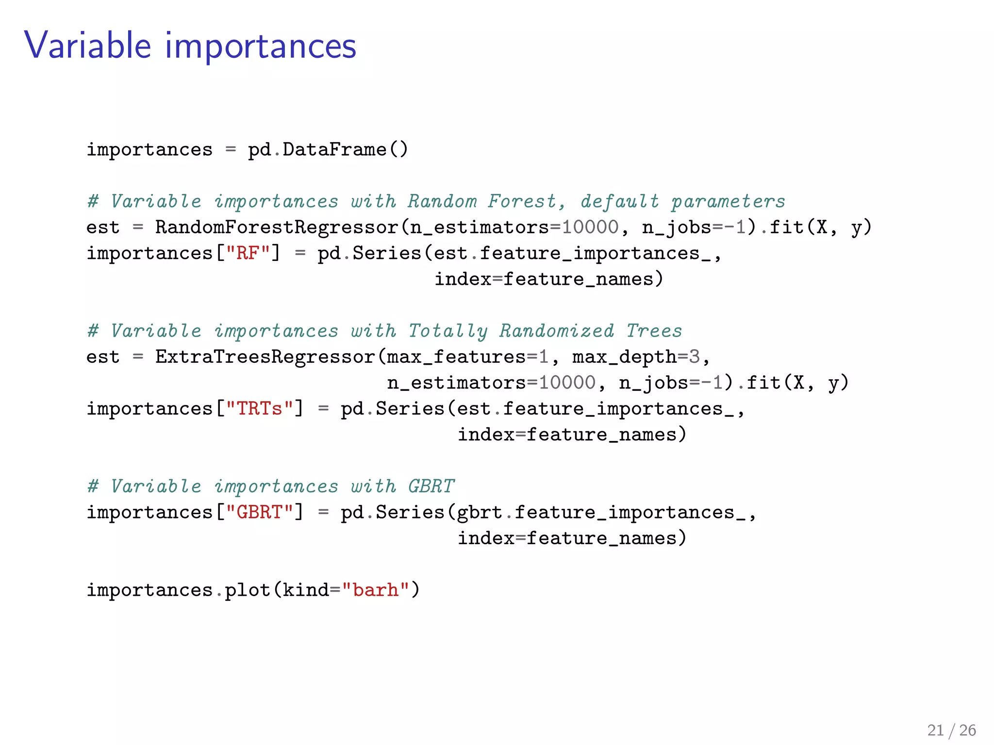 Variable importances
importances = pd.DataFrame()
# Variable importances with Random Forest, default parameters
est = RandomForestRegressor(n_estimators=10000, n_jobs=-1).fit(X, y)
importances["RF"] = pd.Series(est.feature_importances_,
index=feature_names)
# Variable importances with Totally Randomized Trees
est = ExtraTreesRegressor(max_features=1, max_depth=3,
n_estimators=10000, n_jobs=-1).fit(X, y)
importances["TRTs"] = pd.Series(est.feature_importances_,
index=feature_names)
# Variable importances with GBRT
importances["GBRT"] = pd.Series(gbrt.feature_importances_,
index=feature_names)
importances.plot(kind="barh")
21 / 26
 