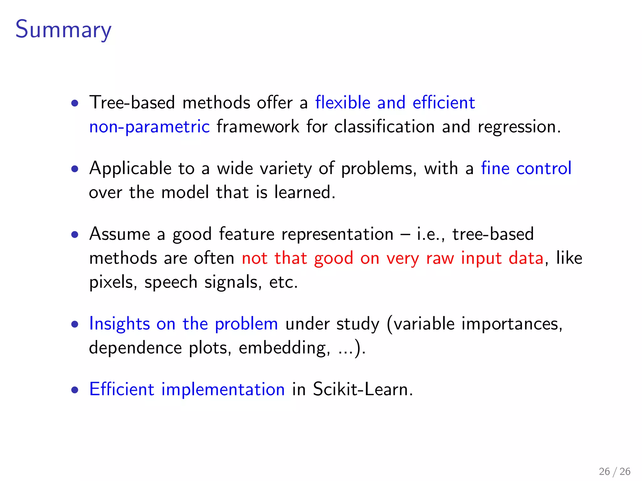 Summary
• Tree-based methods oﬀer a ﬂexible and eﬃcient
non-parametric framework for classiﬁcation and regression.
• Applicable to a wide variety of problems, with a ﬁne control
over the model that is learned.
• Assume a good feature representation – i.e., tree-based
methods are often not that good on very raw input data, like
pixels, speech signals, etc.
• Insights on the problem under study (variable importances,
dependence plots, embedding, ...).
• Eﬃcient implementation in Scikit-Learn.
26 / 26
 