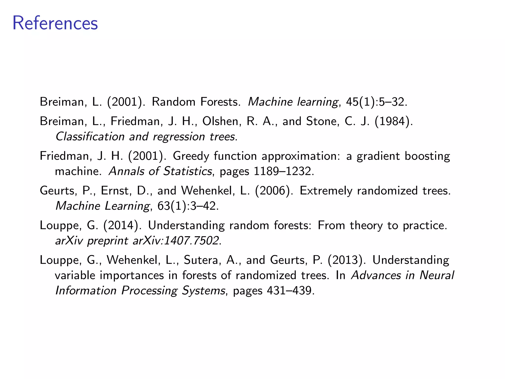 References
Breiman, L. (2001). Random Forests. Machine learning, 45(1):5–32.
Breiman, L., Friedman, J. H., Olshen, R. A., and Stone, C. J. (1984).
Classiﬁcation and regression trees.
Friedman, J. H. (2001). Greedy function approximation: a gradient boosting
machine. Annals of Statistics, pages 1189–1232.
Geurts, P., Ernst, D., and Wehenkel, L. (2006). Extremely randomized trees.
Machine Learning, 63(1):3–42.
Louppe, G. (2014). Understanding random forests: From theory to practice.
arXiv preprint arXiv:1407.7502.
Louppe, G., Wehenkel, L., Sutera, A., and Geurts, P. (2013). Understanding
variable importances in forests of randomized trees. In Advances in Neural
Information Processing Systems, pages 431–439.
 
