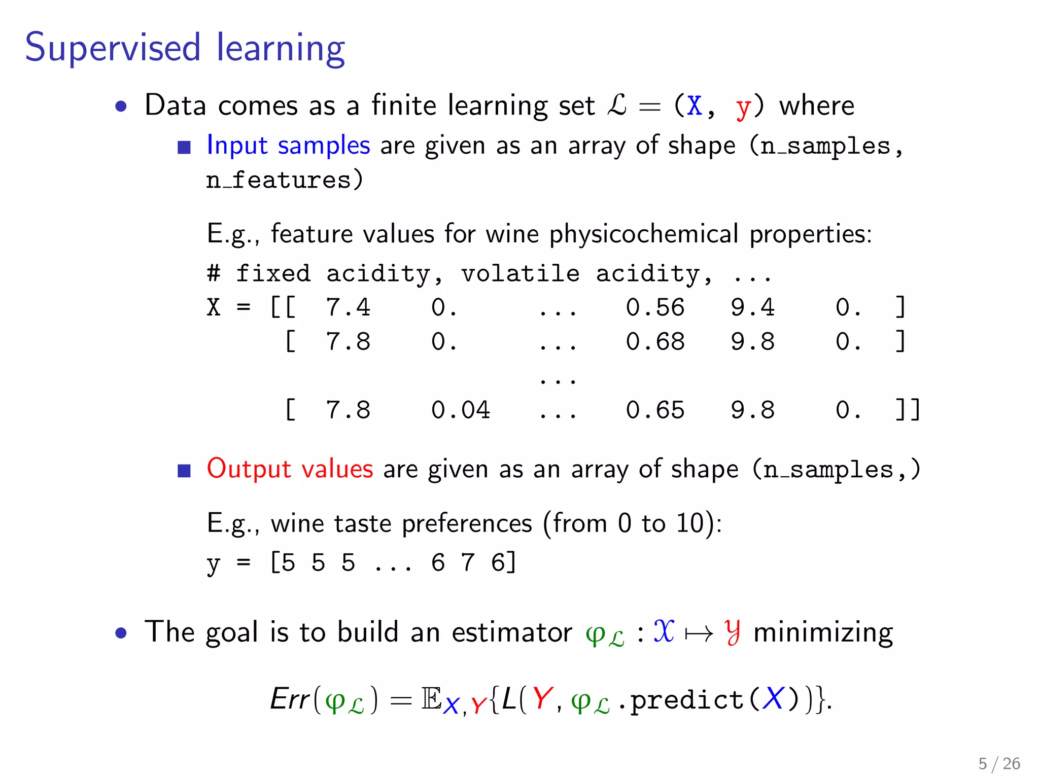 Supervised learning
• Data comes as a ﬁnite learning set L = (X, y) where
Input samples are given as an array of shape (n samples,
n features)
E.g., feature values for wine physicochemical properties:
# fixed acidity, volatile acidity, ...
X = [[ 7.4 0. ... 0.56 9.4 0. ]
[ 7.8 0. ... 0.68 9.8 0. ]
...
[ 7.8 0.04 ... 0.65 9.8 0. ]]
Output values are given as an array of shape (n samples,)
E.g., wine taste preferences (from 0 to 10):
y = [5 5 5 ... 6 7 6]
• The goal is to build an estimator ϕL : X → Y minimizing
Err(ϕL) = EX,Y {L(Y , ϕL.predict(X))}.
5 / 26
 