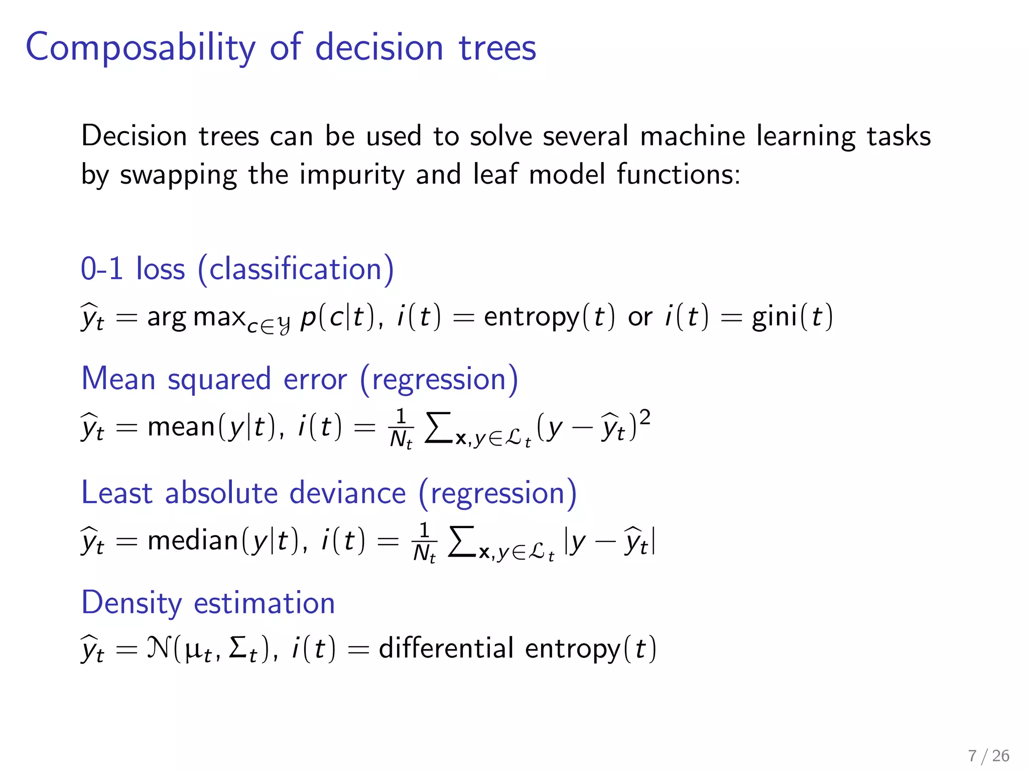 Composability of decision trees
Decision trees can be used to solve several machine learning tasks
by swapping the impurity and leaf model functions:
0-1 loss (classiﬁcation)
yt = arg maxc∈Y p(c|t), i(t) = entropy(t) or i(t) = gini(t)
Mean squared error (regression)
yt = mean(y|t), i(t) = 1
Nt x,y∈Lt
(y − yt)2
Least absolute deviance (regression)
yt = median(y|t), i(t) = 1
Nt x,y∈Lt
|y − yt|
Density estimation
yt = N(µt, Σt), i(t) = diﬀerential entropy(t)
7 / 26
 