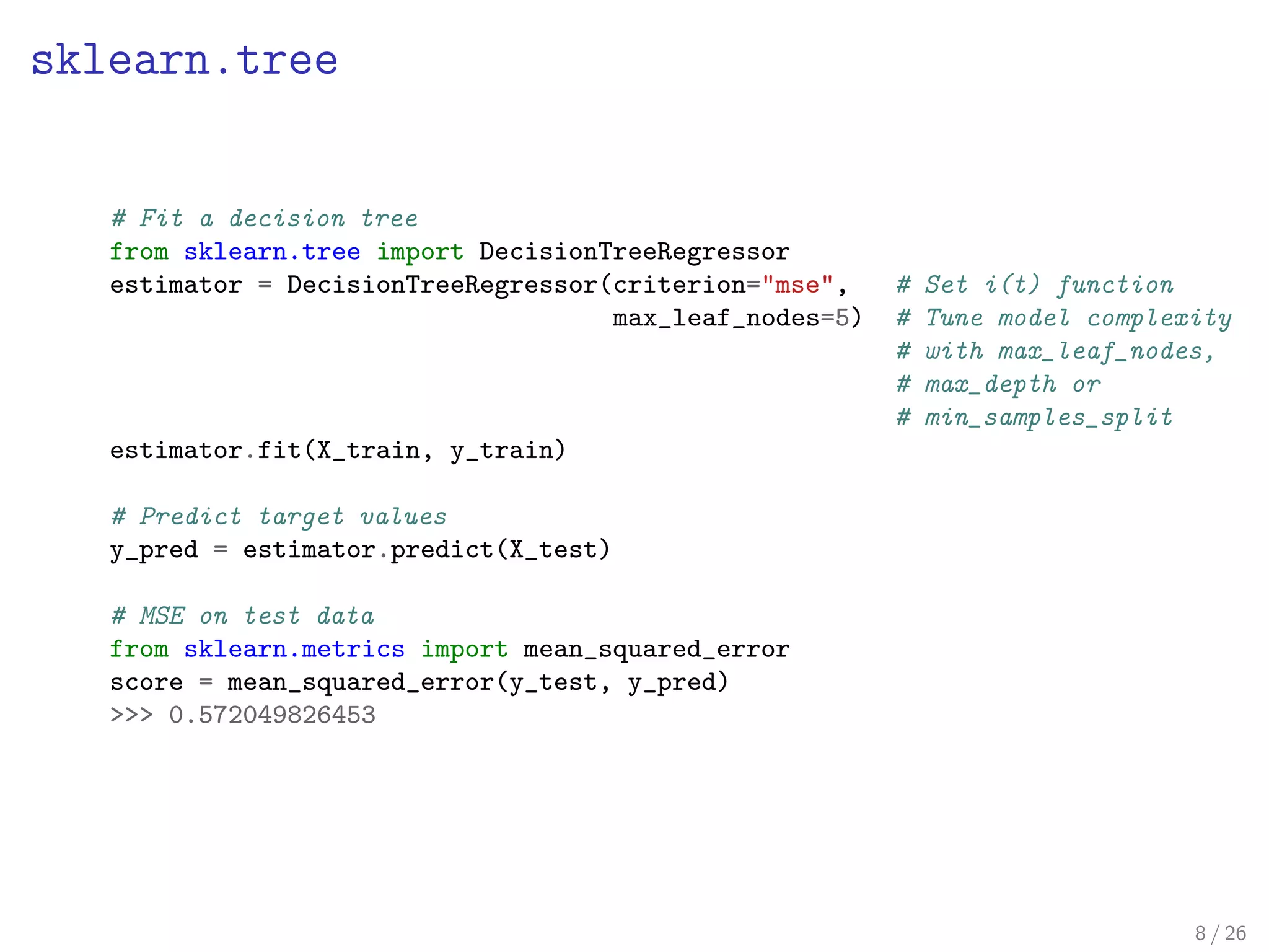 sklearn.tree
# Fit a decision tree
from sklearn.tree import DecisionTreeRegressor
estimator = DecisionTreeRegressor(criterion="mse", # Set i(t) function
max_leaf_nodes=5) # Tune model complexity
# with max_leaf_nodes,
# max_depth or
# min_samples_split
estimator.fit(X_train, y_train)
# Predict target values
y_pred = estimator.predict(X_test)
# MSE on test data
from sklearn.metrics import mean_squared_error
score = mean_squared_error(y_test, y_pred)
>>> 0.572049826453
8 / 26
 