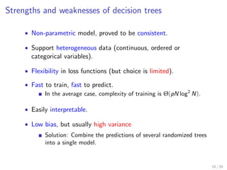 Strengths and weaknesses of decision trees
• Non-parametric model, proved to be consistent.
• Support heterogeneous data (continuous, ordered or
categorical variables).
• Flexibility in loss functions (but choice is limited).
• Fast to train, fast to predict.
In the average case, complexity of training is Θ(pN log2
N).
• Easily interpretable.
• Low bias, but usually high variance
Solution: Combine the predictions of several randomized trees
into a single model.
10 / 26
 