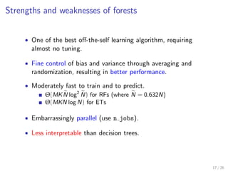 Strengths and weaknesses of forests
• One of the best oﬀ-the-self learning algorithm, requiring
almost no tuning.
• Fine control of bias and variance through averaging and
randomization, resulting in better performance.
• Moderately fast to train and to predict.
Θ(MKN log2
N) for RFs (where N = 0.632N)
Θ(MKN log N) for ETs
• Embarrassingly parallel (use n jobs).
• Less interpretable than decision trees.
17 / 26
 