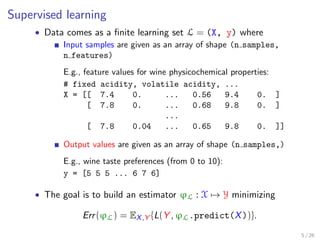 Supervised learning
• Data comes as a ﬁnite learning set L = (X, y) where
Input samples are given as an array of shape (n samples,
n features)
E.g., feature values for wine physicochemical properties:
# fixed acidity, volatile acidity, ...
X = [[ 7.4 0. ... 0.56 9.4 0. ]
[ 7.8 0. ... 0.68 9.8 0. ]
...
[ 7.8 0.04 ... 0.65 9.8 0. ]]
Output values are given as an array of shape (n samples,)
E.g., wine taste preferences (from 0 to 10):
y = [5 5 5 ... 6 7 6]
• The goal is to build an estimator ϕL : X → Y minimizing
Err(ϕL) = EX,Y {L(Y , ϕL.predict(X))}.
5 / 26
 