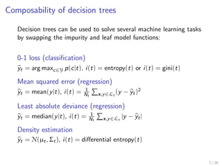 Composability of decision trees
Decision trees can be used to solve several machine learning tasks
by swapping the impurity and leaf model functions:
0-1 loss (classiﬁcation)
yt = arg maxc∈Y p(c|t), i(t) = entropy(t) or i(t) = gini(t)
Mean squared error (regression)
yt = mean(y|t), i(t) = 1
Nt x,y∈Lt
(y − yt)2
Least absolute deviance (regression)
yt = median(y|t), i(t) = 1
Nt x,y∈Lt
|y − yt|
Density estimation
yt = N(µt, Σt), i(t) = diﬀerential entropy(t)
7 / 26
 
