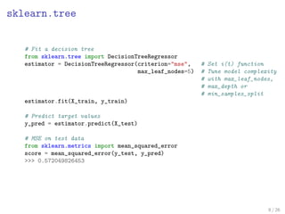 sklearn.tree
# Fit a decision tree
from sklearn.tree import DecisionTreeRegressor
estimator = DecisionTreeRegressor(criterion="mse", # Set i(t) function
max_leaf_nodes=5) # Tune model complexity
# with max_leaf_nodes,
# max_depth or
# min_samples_split
estimator.fit(X_train, y_train)
# Predict target values
y_pred = estimator.predict(X_test)
# MSE on test data
from sklearn.metrics import mean_squared_error
score = mean_squared_error(y_test, y_pred)
>>> 0.572049826453
8 / 26
 
