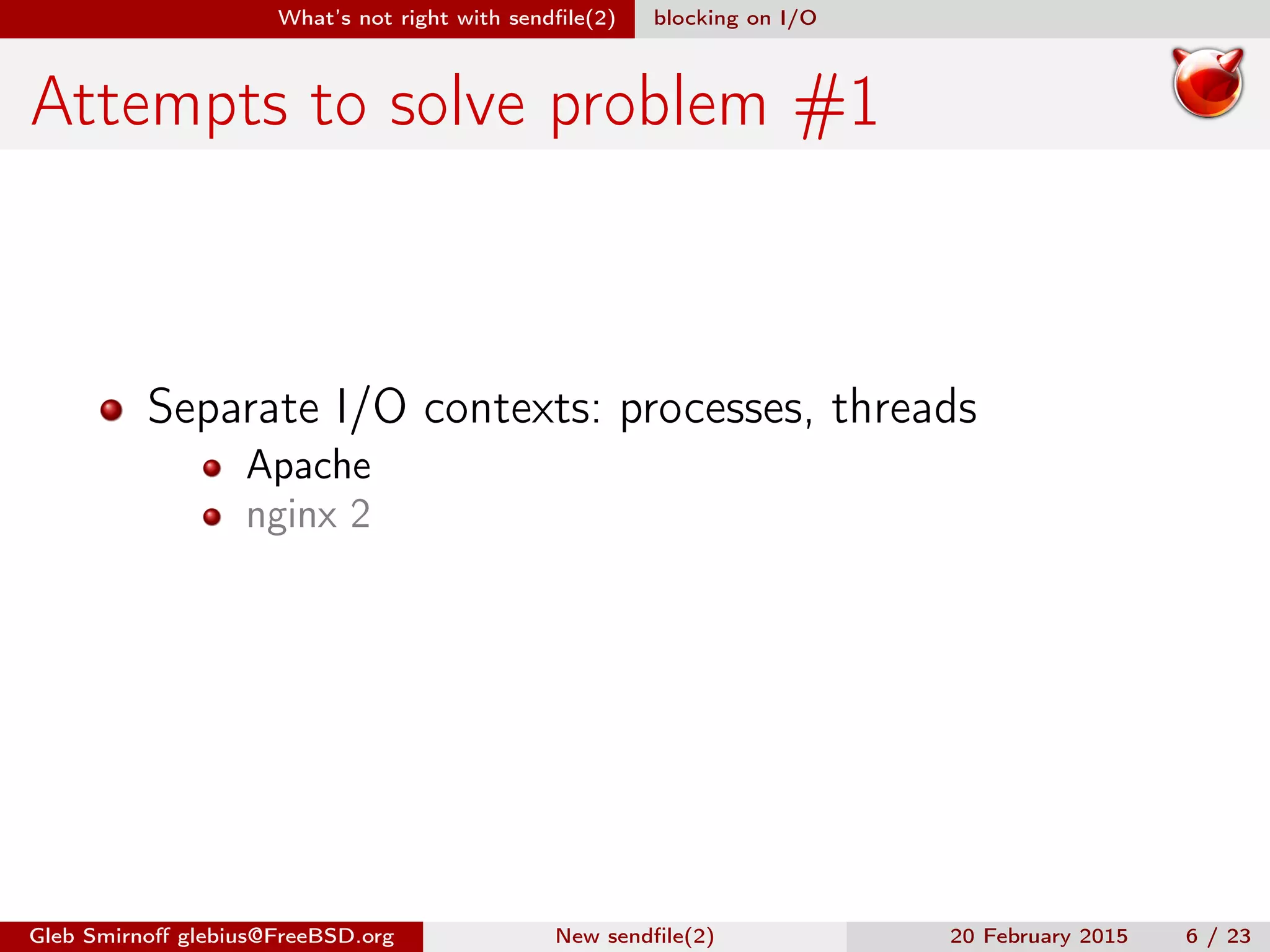 What’s not right with sendﬁle(2) blocking on I/O
Attempts to solve problem #1
Separate I/O contexts: processes, threads
Apache
nginx 2
Gleb Smirnoﬀ glebius@FreeBSD.org New sendﬁle(2) 20 February 2015 6 / 23
 