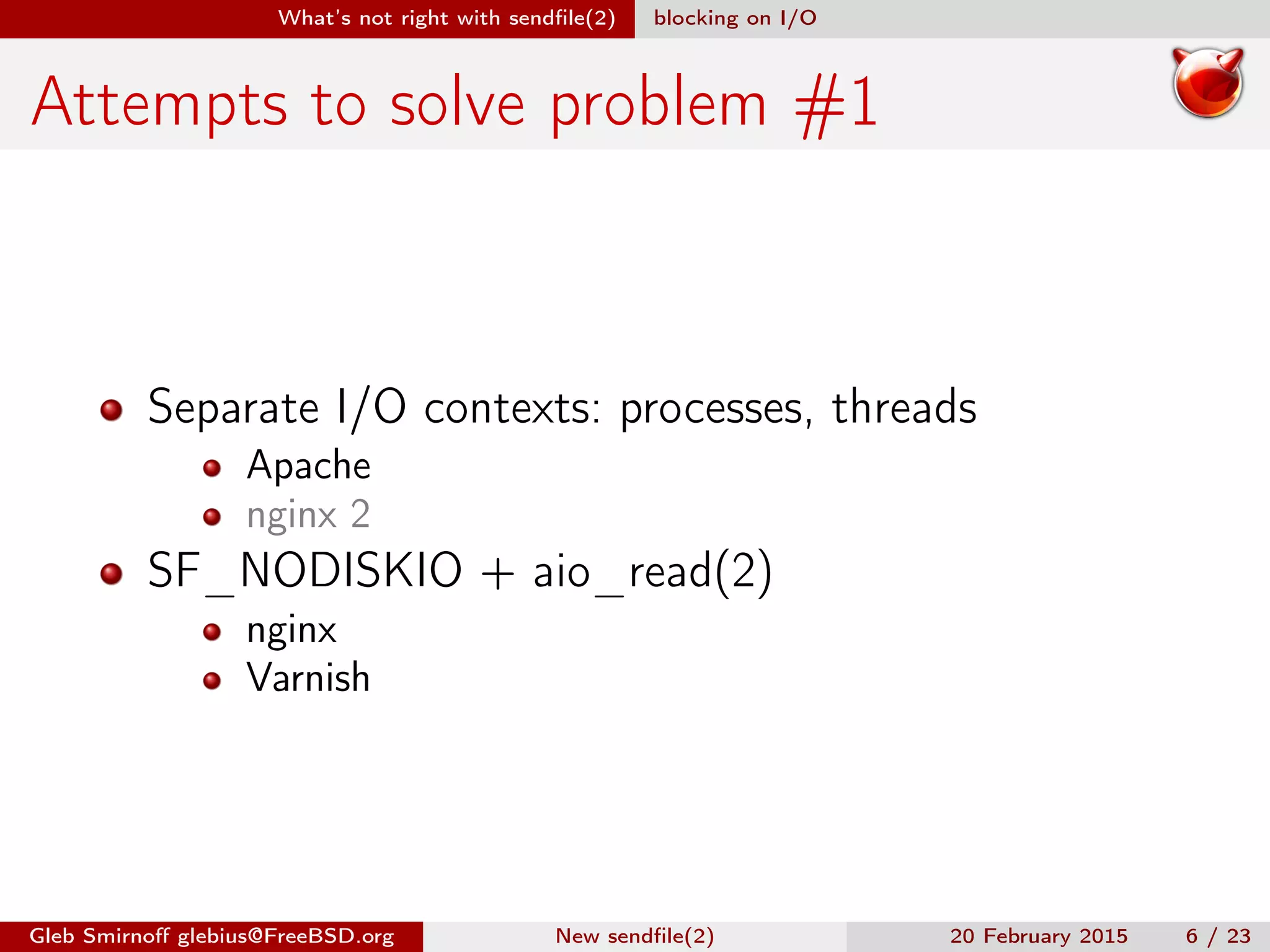 What’s not right with sendﬁle(2) blocking on I/O
Attempts to solve problem #1
Separate I/O contexts: processes, threads
Apache
nginx 2
SF_NODISKIO + aio_read(2)
nginx
Varnish
Gleb Smirnoﬀ glebius@FreeBSD.org New sendﬁle(2) 20 February 2015 6 / 23
 