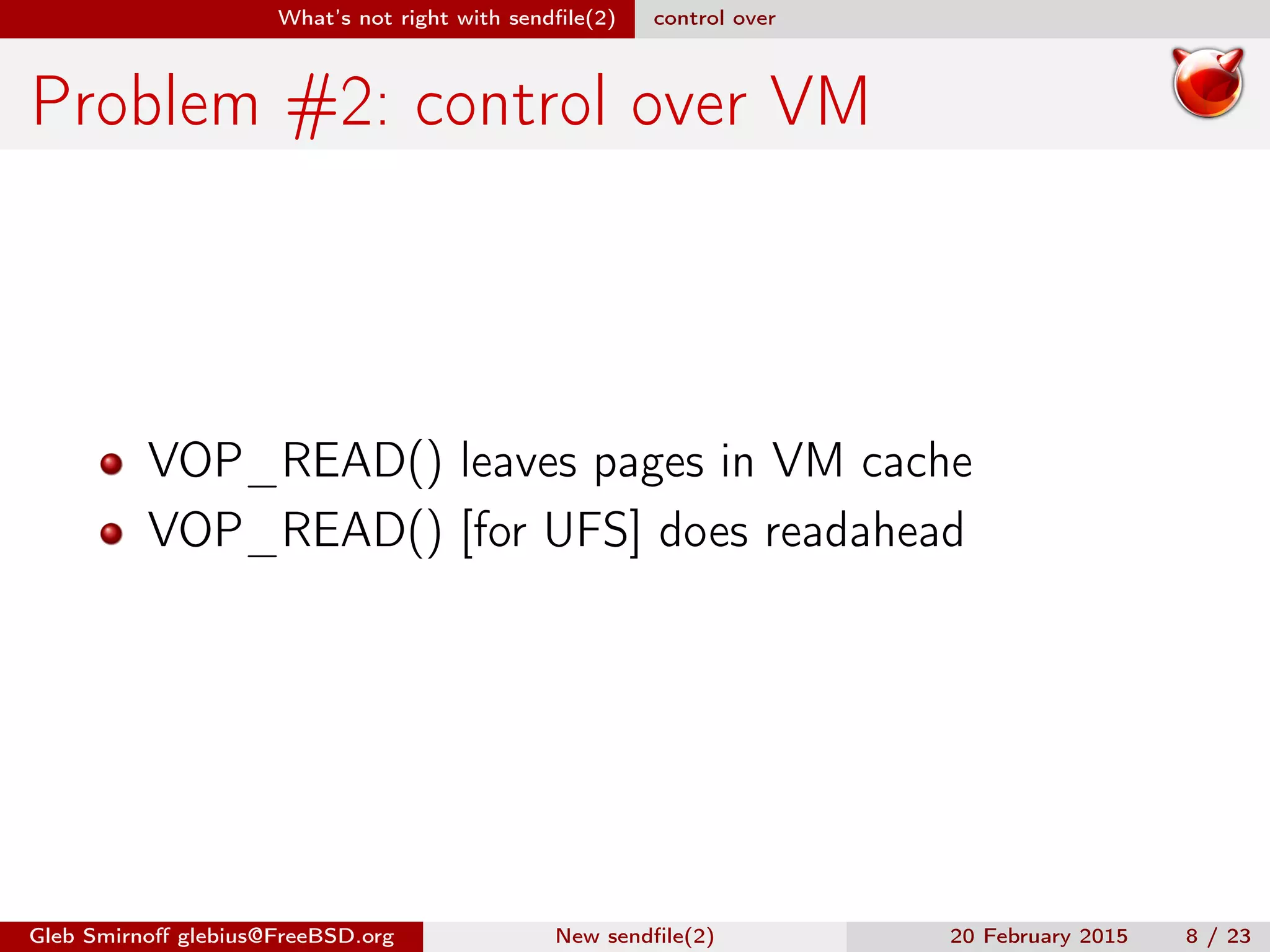 What’s not right with sendﬁle(2) control over
Problem #2: control over VM
VOP_READ() leaves pages in VM cache
VOP_READ() [for UFS] does readahead
Gleb Smirnoﬀ glebius@FreeBSD.org New sendﬁle(2) 20 February 2015 8 / 23
 