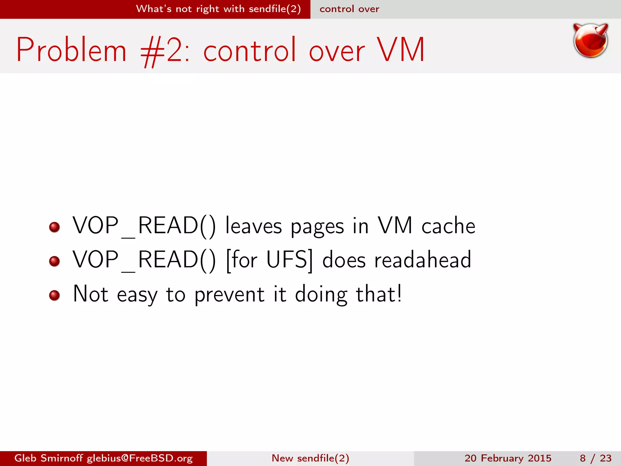 What’s not right with sendﬁle(2) control over
Problem #2: control over VM
VOP_READ() leaves pages in VM cache
VOP_READ() [for UFS] does readahead
Not easy to prevent it doing that!
Gleb Smirnoﬀ glebius@FreeBSD.org New sendﬁle(2) 20 February 2015 8 / 23
 