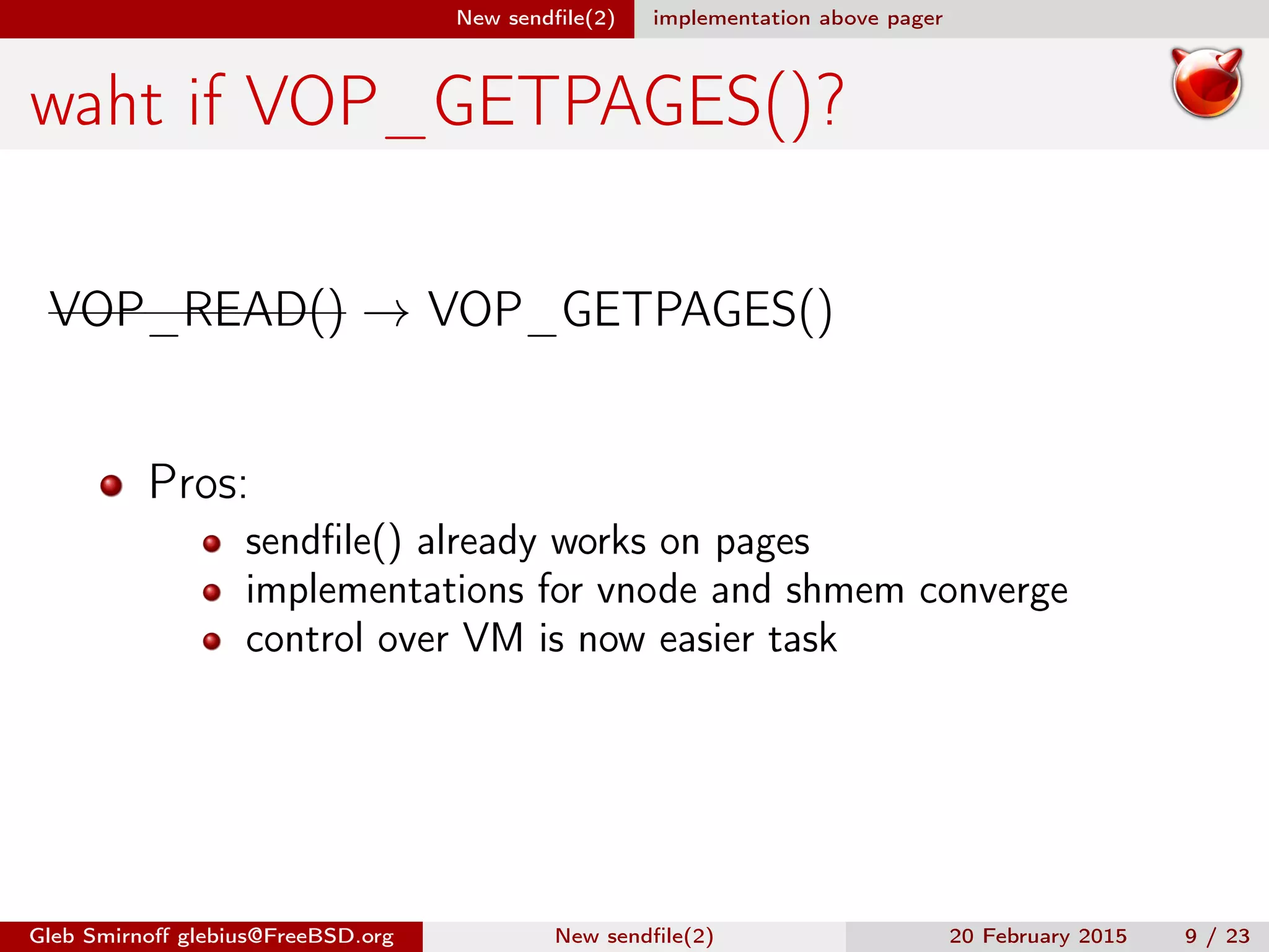 New sendﬁle(2) implementation above pager
waht if VOP_GETPAGES()?
VOP_READ() → VOP_GETPAGES()
Pros:
sendﬁle() already works on pages
implementations for vnode and shmem converge
control over VM is now easier task
Gleb Smirnoﬀ glebius@FreeBSD.org New sendﬁle(2) 20 February 2015 9 / 23
 