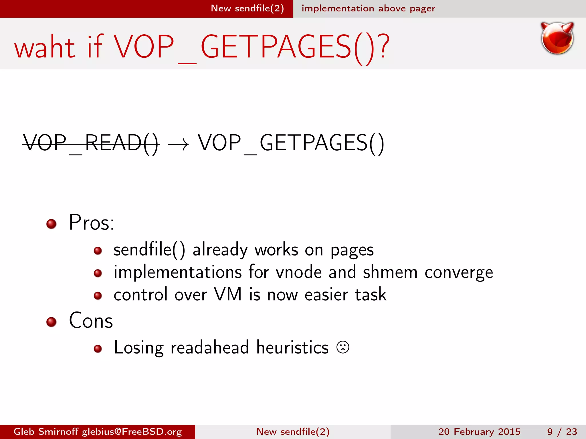 New sendﬁle(2) implementation above pager
waht if VOP_GETPAGES()?
VOP_READ() → VOP_GETPAGES()
Pros:
sendﬁle() already works on pages
implementations for vnode and shmem converge
control over VM is now easier task
Cons
Losing readahead heuristics
Gleb Smirnoﬀ glebius@FreeBSD.org New sendﬁle(2) 20 February 2015 9 / 23
 