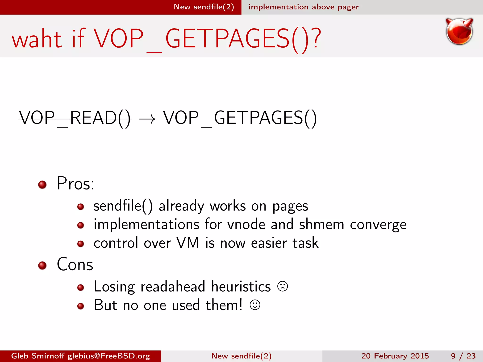 New sendﬁle(2) implementation above pager
waht if VOP_GETPAGES()?
VOP_READ() → VOP_GETPAGES()
Pros:
sendﬁle() already works on pages
implementations for vnode and shmem converge
control over VM is now easier task
Cons
Losing readahead heuristics
But no one used them!
Gleb Smirnoﬀ glebius@FreeBSD.org New sendﬁle(2) 20 February 2015 9 / 23
 