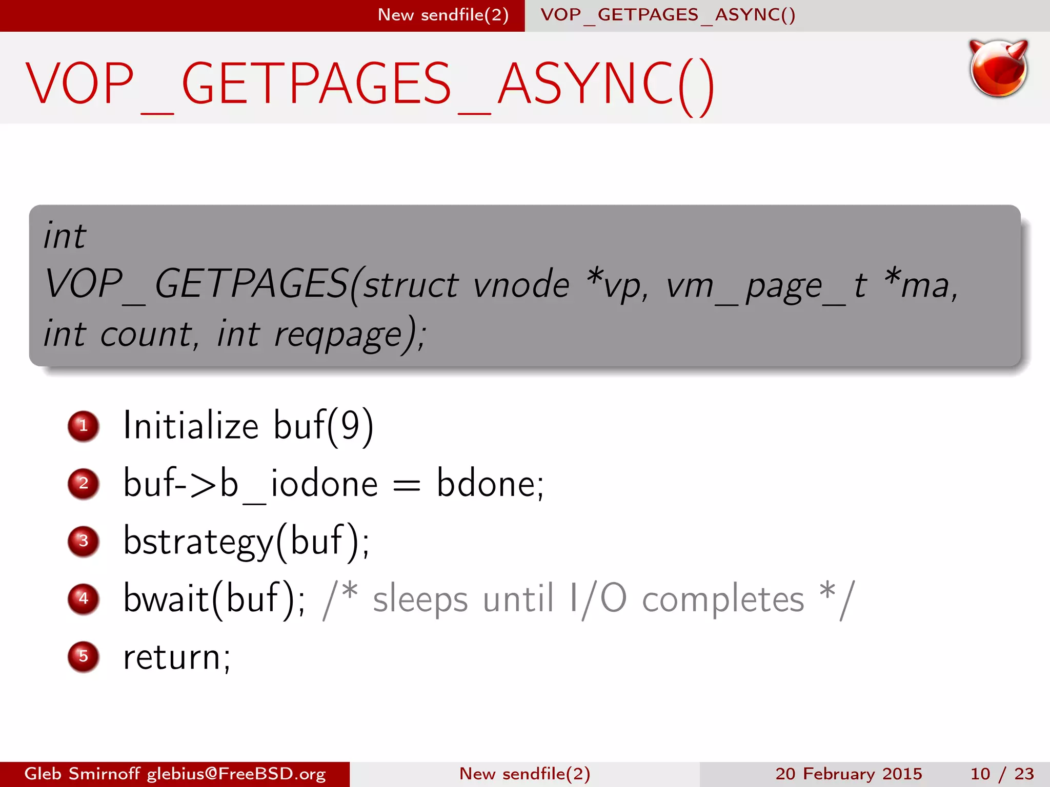 New sendﬁle(2) VOP_GETPAGES_ASYNC()
VOP_GETPAGES_ASYNC()
int
VOP_GETPAGES(struct vnode *vp, vm_page_t *ma,
int count, int reqpage);
1 Initialize buf(9)
2 buf->b_iodone = bdone;
3 bstrategy(buf);
4 bwait(buf); /* sleeps until I/O completes */
5 return;
Gleb Smirnoﬀ glebius@FreeBSD.org New sendﬁle(2) 20 February 2015 10 / 23
 