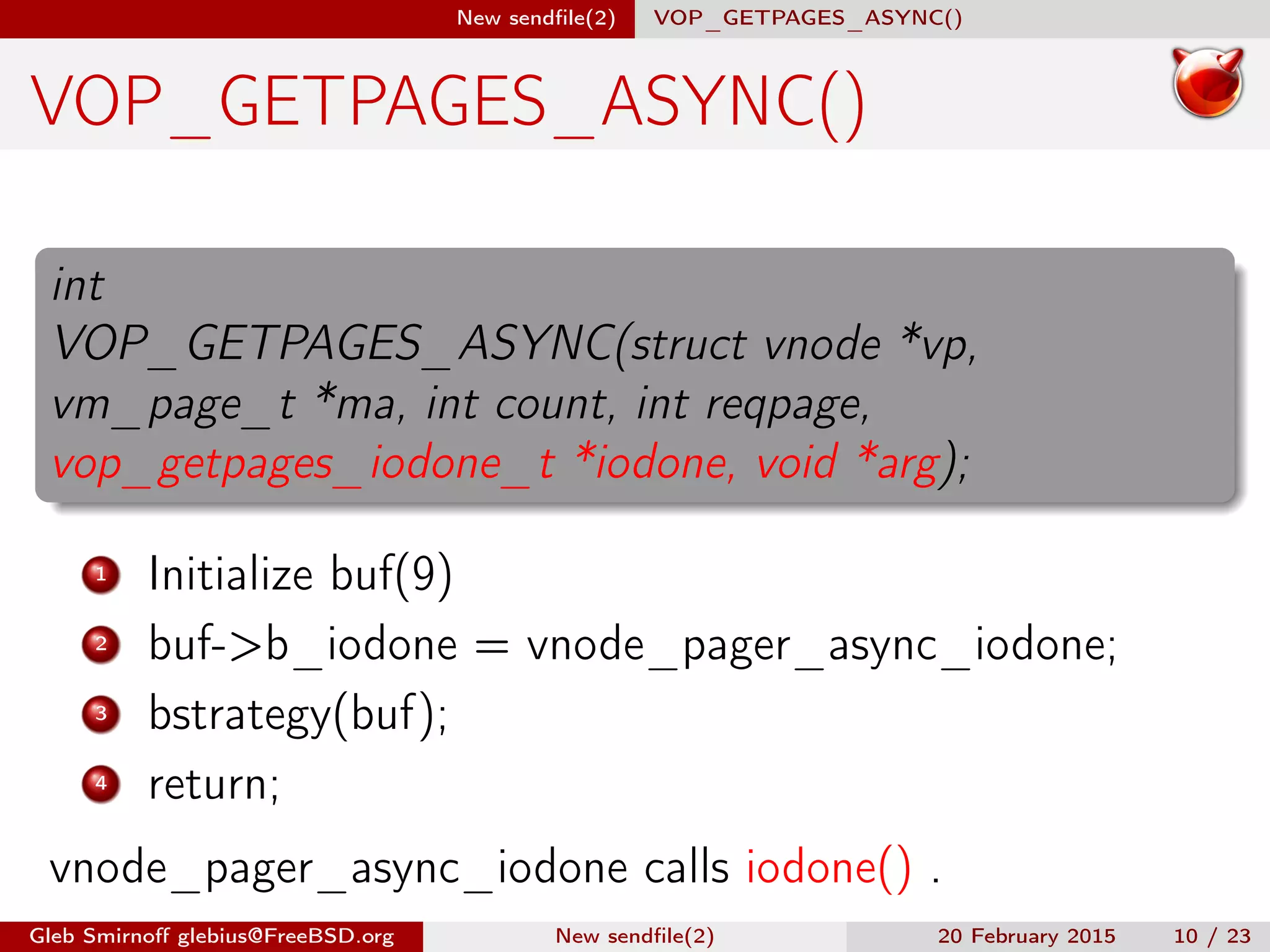 New sendﬁle(2) VOP_GETPAGES_ASYNC()
VOP_GETPAGES_ASYNC()
int
VOP_GETPAGES_ASYNC(struct vnode *vp,
vm_page_t *ma, int count, int reqpage,
vop_getpages_iodone_t *iodone, void *arg);
1 Initialize buf(9)
2 buf->b_iodone = vnode_pager_async_iodone;
3 bstrategy(buf);
4 return;
vnode_pager_async_iodone calls iodone() .
Gleb Smirnoﬀ glebius@FreeBSD.org New sendﬁle(2) 20 February 2015 10 / 23
 