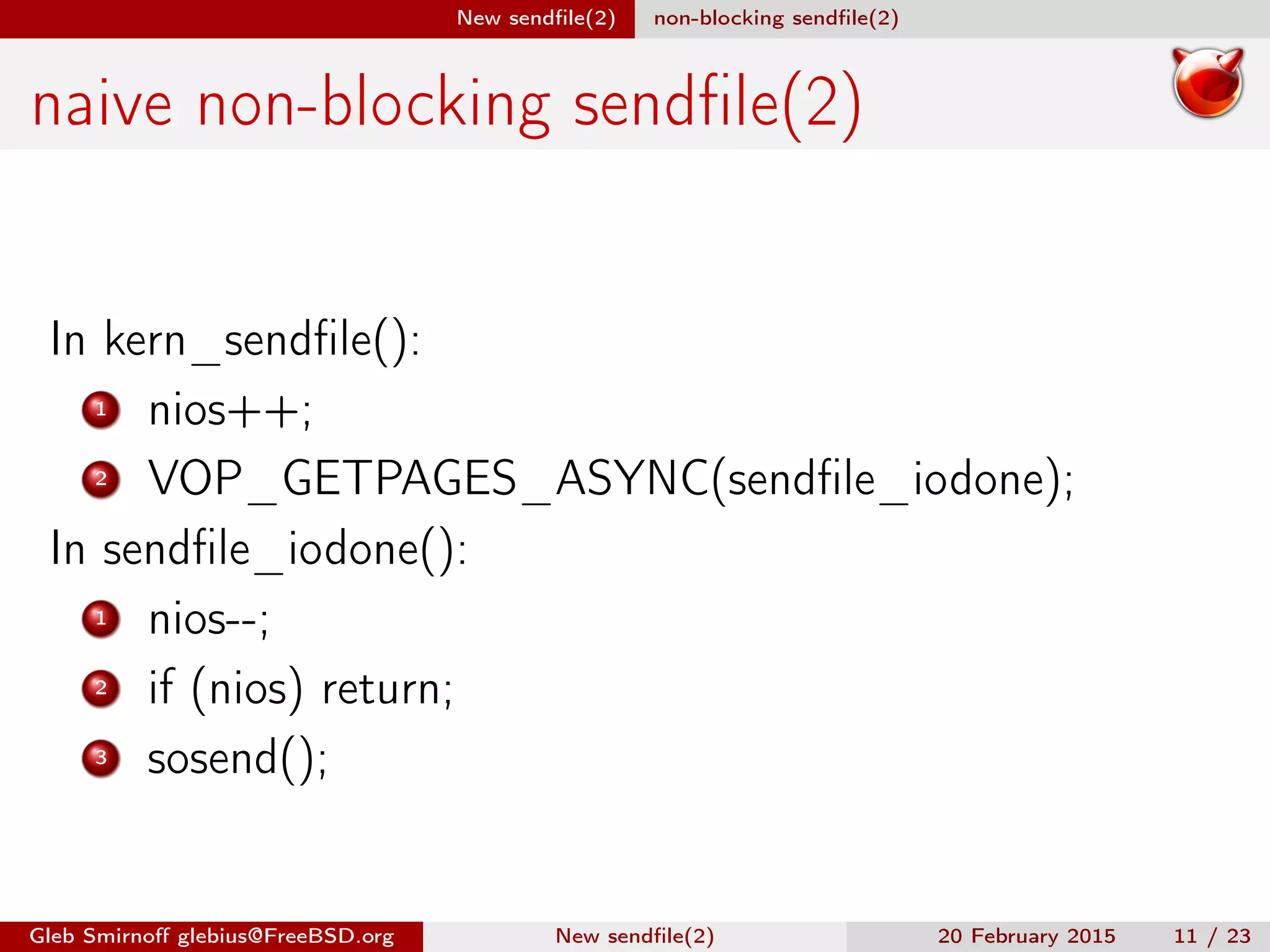 New sendﬁle(2) non-blocking sendﬁle(2)
naive non-blocking sendﬁle(2)
In kern_sendﬁle():
1 nios++;
2 VOP_GETPAGES_ASYNC(sendﬁle_iodone);
In sendﬁle_iodone():
1 nios--;
2 if (nios) return;
3 sosend();
Gleb Smirnoﬀ glebius@FreeBSD.org New sendﬁle(2) 20 February 2015 11 / 23
 