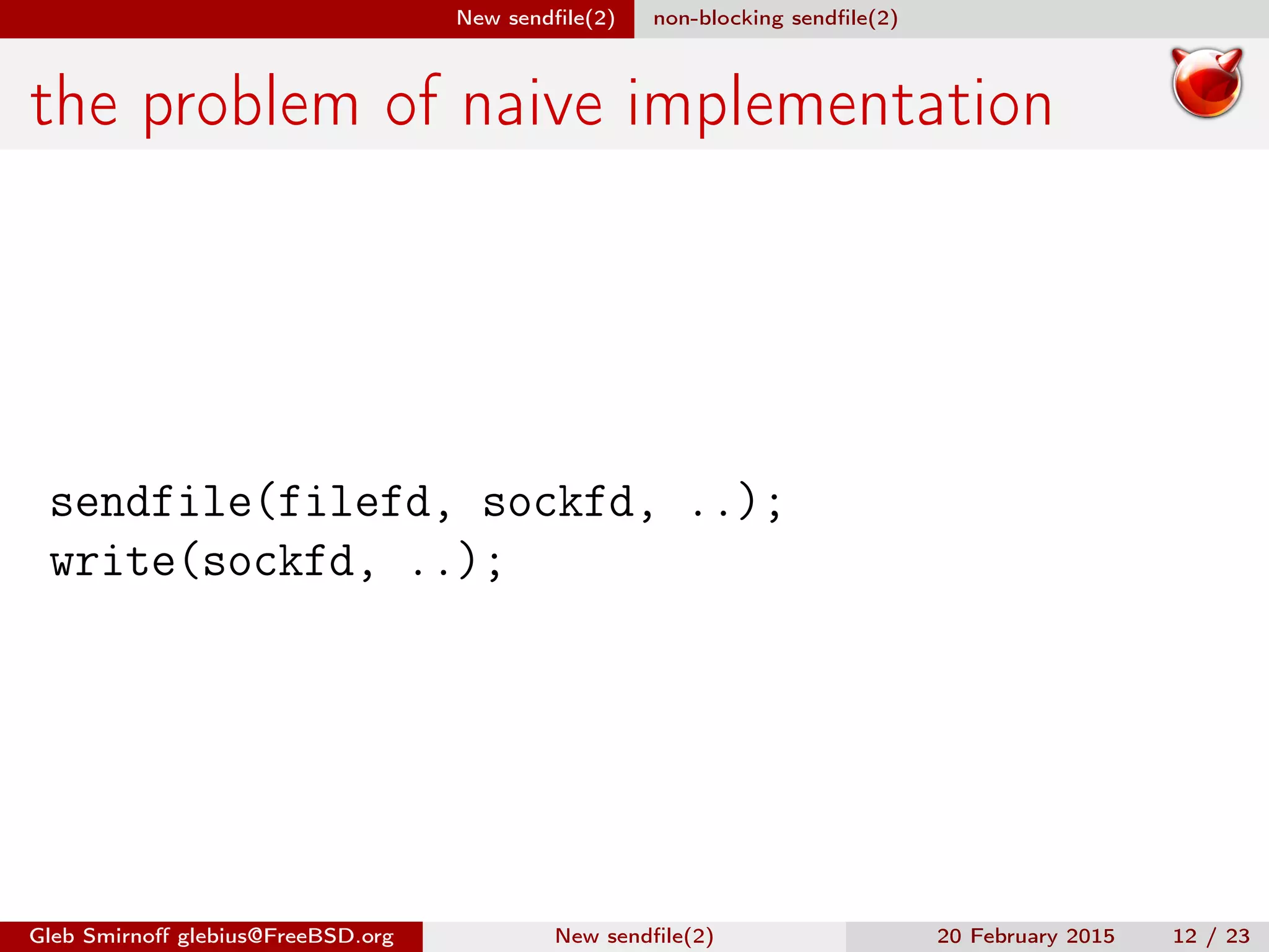 New sendﬁle(2) non-blocking sendﬁle(2)
the problem of naive implementation
sendfile(filefd, sockfd, ..);
write(sockfd, ..);
Gleb Smirnoﬀ glebius@FreeBSD.org New sendﬁle(2) 20 February 2015 12 / 23
 