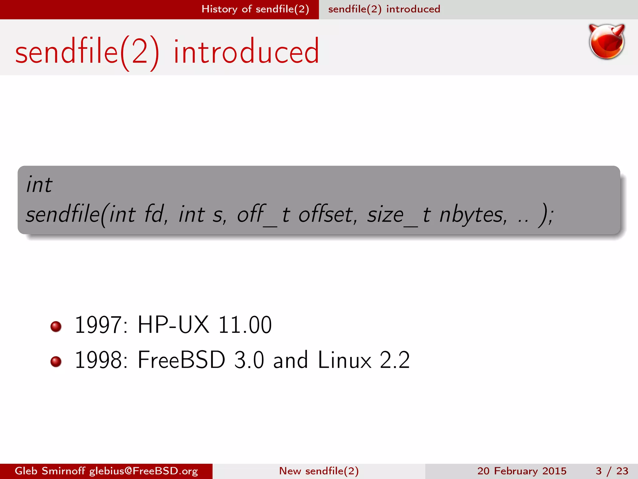 History of sendﬁle(2) sendﬁle(2) introduced
sendﬁle(2) introduced
int
sendﬁle(int fd, int s, oﬀ_t oﬀset, size_t nbytes, .. );
1997: HP-UX 11.00
1998: FreeBSD 3.0 and Linux 2.2
Gleb Smirnoﬀ glebius@FreeBSD.org New sendﬁle(2) 20 February 2015 3 / 23
 