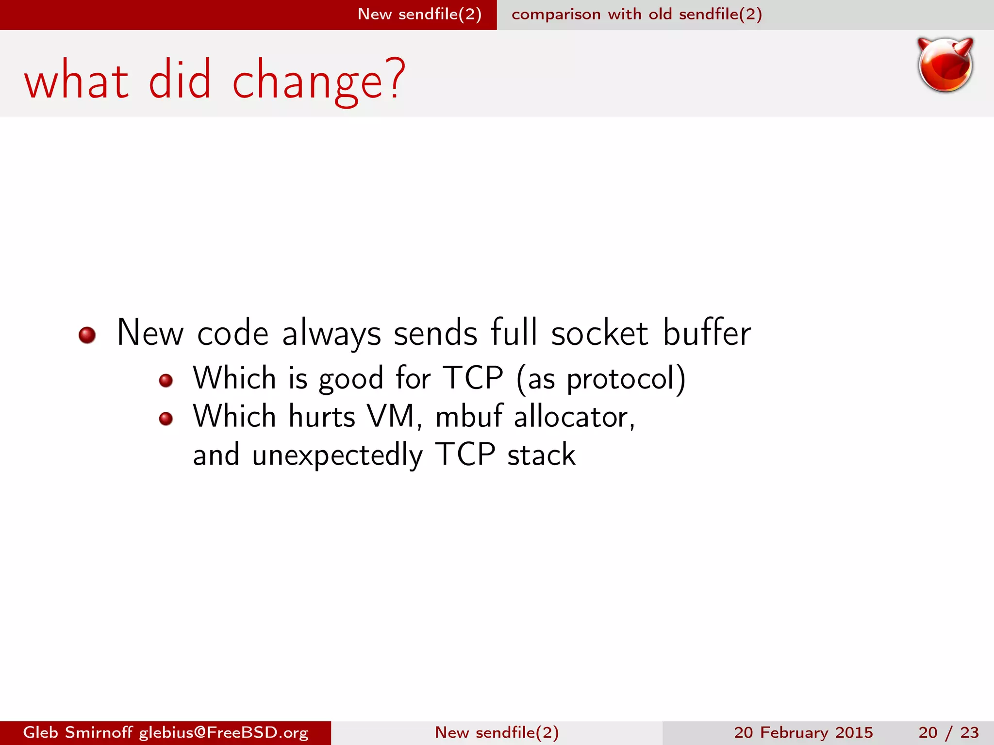 New sendﬁle(2) comparison with old sendﬁle(2)
what did change?
New code always sends full socket buﬀer
Which is good for TCP (as protocol)
Which hurts VM, mbuf allocator,
and unexpectedly TCP stack
Gleb Smirnoﬀ glebius@FreeBSD.org New sendﬁle(2) 20 February 2015 20 / 23
 