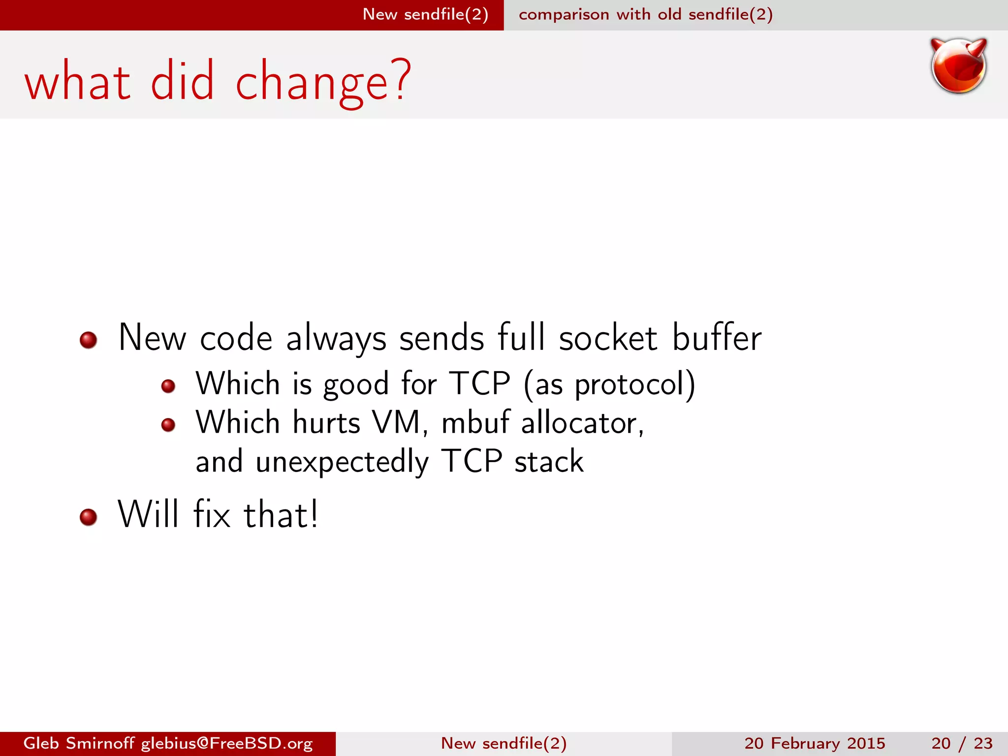 New sendﬁle(2) comparison with old sendﬁle(2)
what did change?
New code always sends full socket buﬀer
Which is good for TCP (as protocol)
Which hurts VM, mbuf allocator,
and unexpectedly TCP stack
Will ﬁx that!
Gleb Smirnoﬀ glebius@FreeBSD.org New sendﬁle(2) 20 February 2015 20 / 23
 