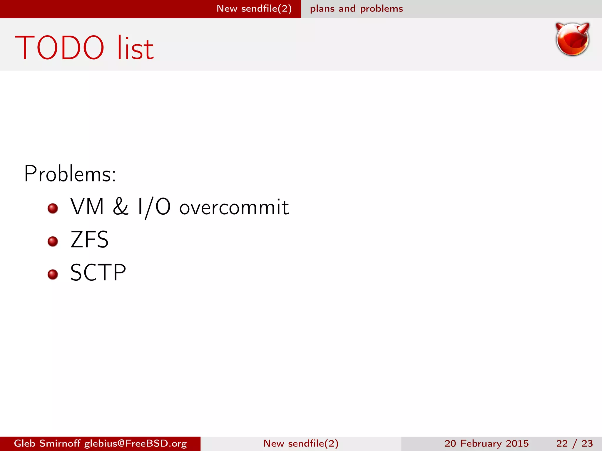 New sendﬁle(2) plans and problems
TODO list
Problems:
VM & I/O overcommit
ZFS
SCTP
Gleb Smirnoﬀ glebius@FreeBSD.org New sendﬁle(2) 20 February 2015 22 / 23
 