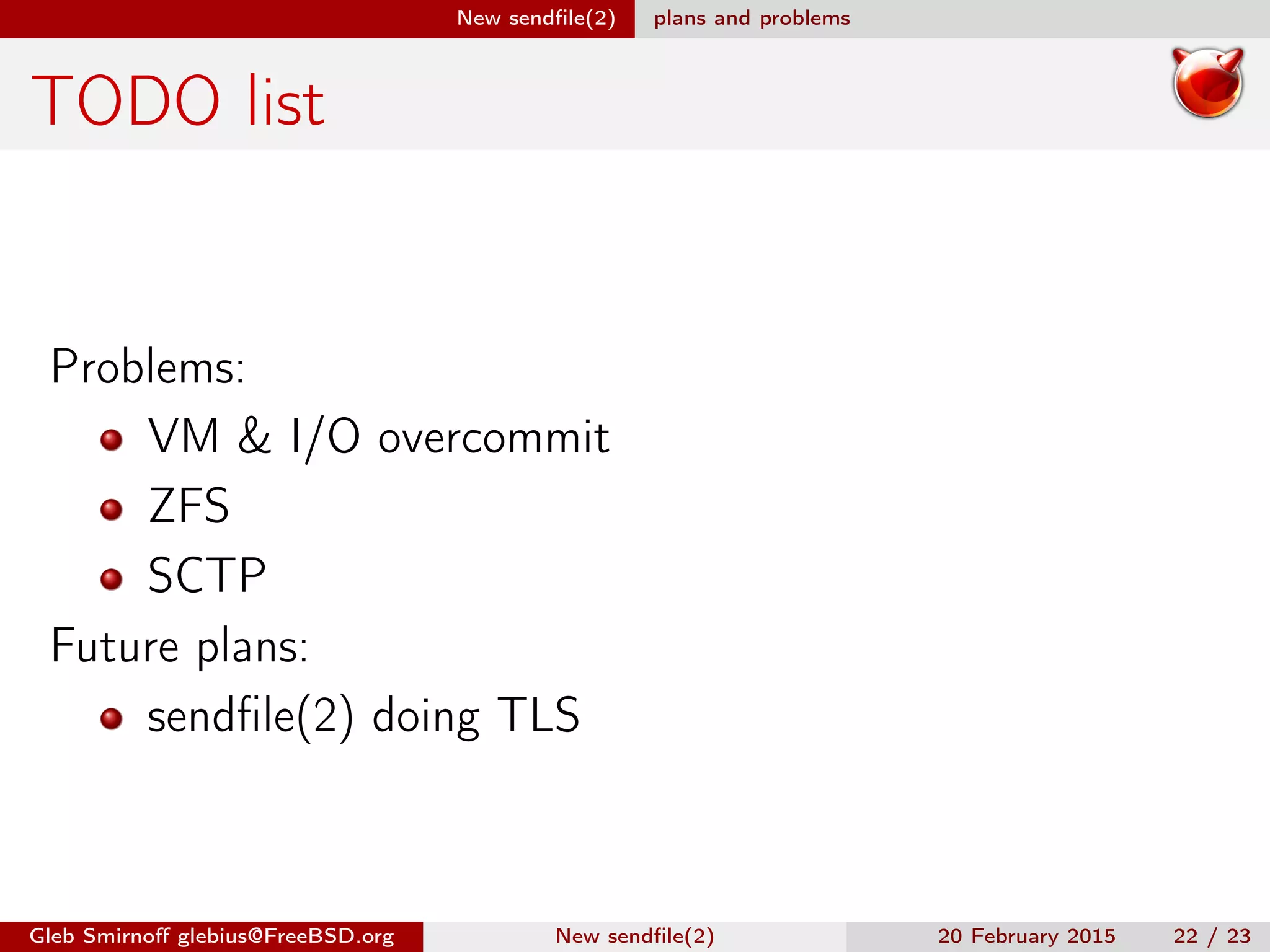 New sendﬁle(2) plans and problems
TODO list
Problems:
VM & I/O overcommit
ZFS
SCTP
Future plans:
sendﬁle(2) doing TLS
Gleb Smirnoﬀ glebius@FreeBSD.org New sendﬁle(2) 20 February 2015 22 / 23
 