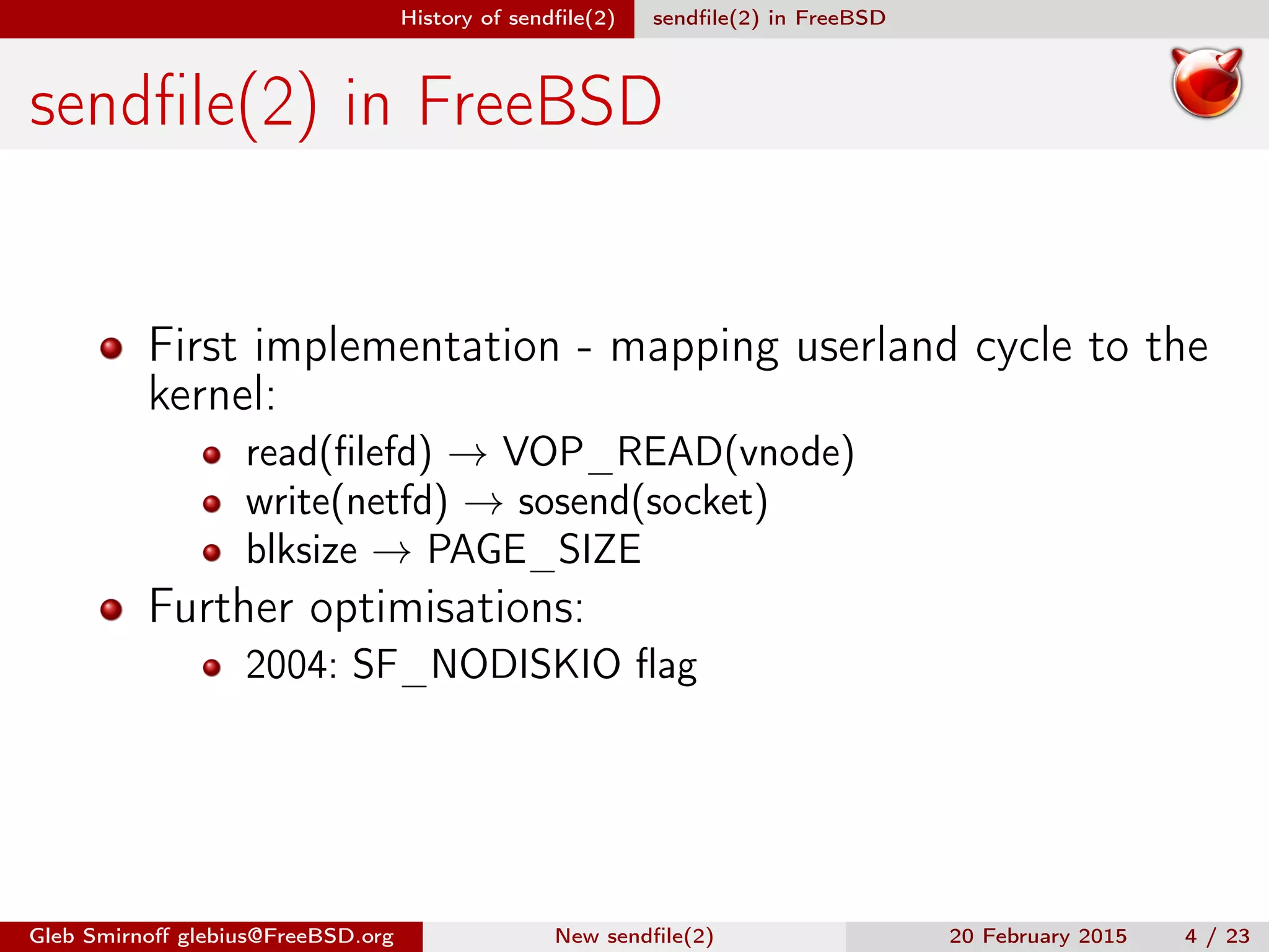 History of sendﬁle(2) sendﬁle(2) in FreeBSD
sendﬁle(2) in FreeBSD
First implementation - mapping userland cycle to the
kernel:
read(ﬁlefd) → VOP_READ(vnode)
write(netfd) → sosend(socket)
blksize → PAGE_SIZE
Further optimisations:
2004: SF_NODISKIO ﬂag
Gleb Smirnoﬀ glebius@FreeBSD.org New sendﬁle(2) 20 February 2015 4 / 23
 