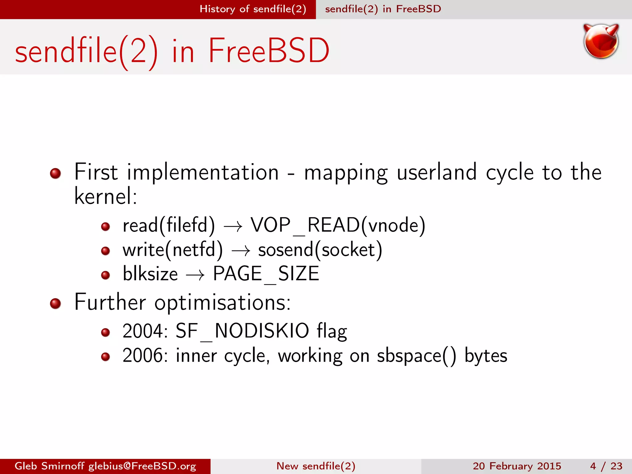 History of sendﬁle(2) sendﬁle(2) in FreeBSD
sendﬁle(2) in FreeBSD
First implementation - mapping userland cycle to the
kernel:
read(ﬁlefd) → VOP_READ(vnode)
write(netfd) → sosend(socket)
blksize → PAGE_SIZE
Further optimisations:
2004: SF_NODISKIO ﬂag
2006: inner cycle, working on sbspace() bytes
Gleb Smirnoﬀ glebius@FreeBSD.org New sendﬁle(2) 20 February 2015 4 / 23
 