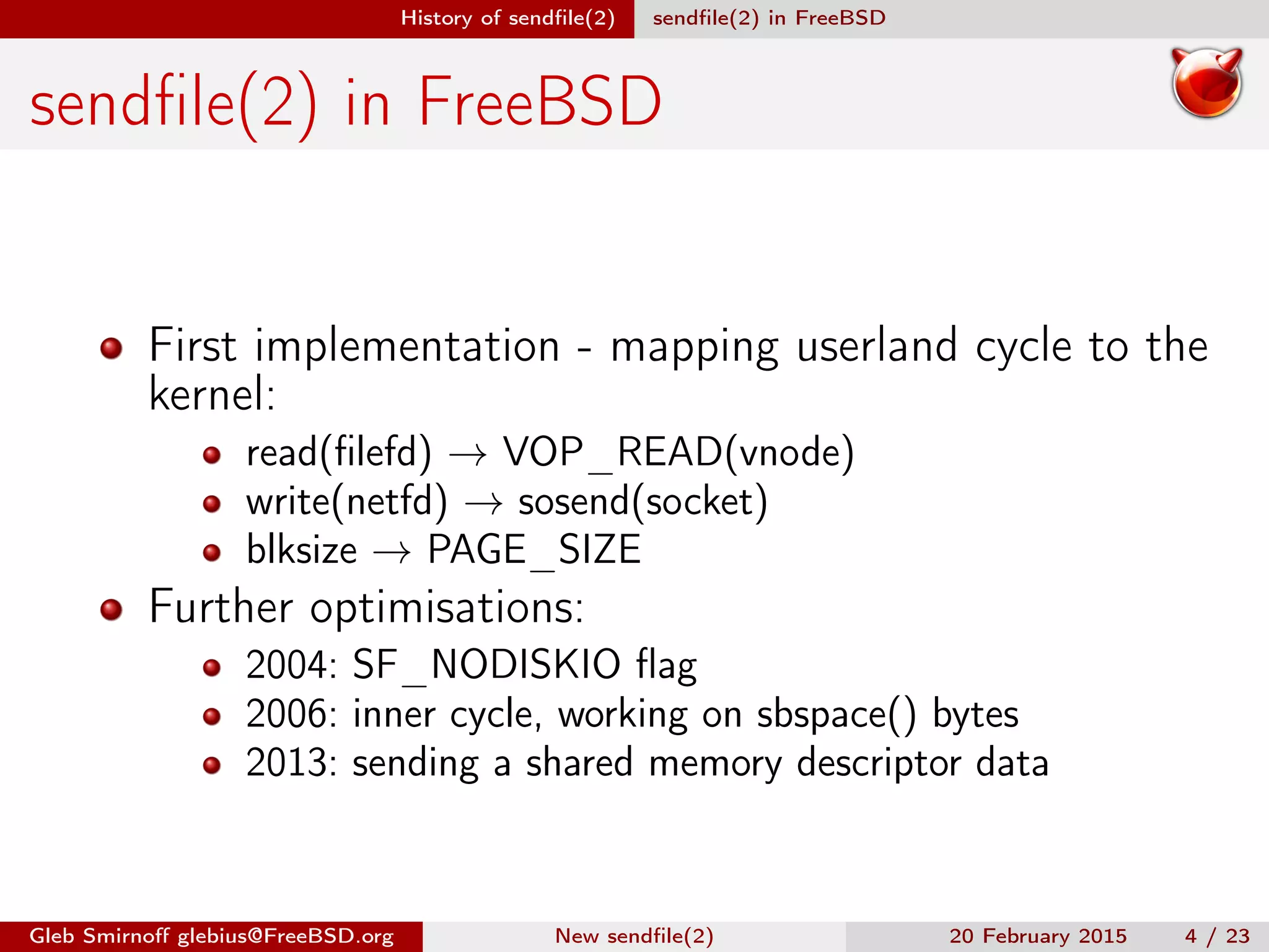 History of sendﬁle(2) sendﬁle(2) in FreeBSD
sendﬁle(2) in FreeBSD
First implementation - mapping userland cycle to the
kernel:
read(ﬁlefd) → VOP_READ(vnode)
write(netfd) → sosend(socket)
blksize → PAGE_SIZE
Further optimisations:
2004: SF_NODISKIO ﬂag
2006: inner cycle, working on sbspace() bytes
2013: sending a shared memory descriptor data
Gleb Smirnoﬀ glebius@FreeBSD.org New sendﬁle(2) 20 February 2015 4 / 23
 