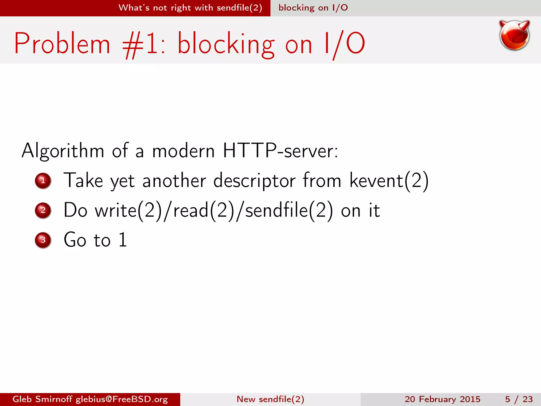 What’s not right with sendﬁle(2) blocking on I/O
Problem #1: blocking on I/O
Algorithm of a modern HTTP-server:
1 Take yet another descriptor from kevent(2)
2 Do write(2)/read(2)/sendﬁle(2) on it
3 Go to 1
Gleb Smirnoﬀ glebius@FreeBSD.org New sendﬁle(2) 20 February 2015 5 / 23
 