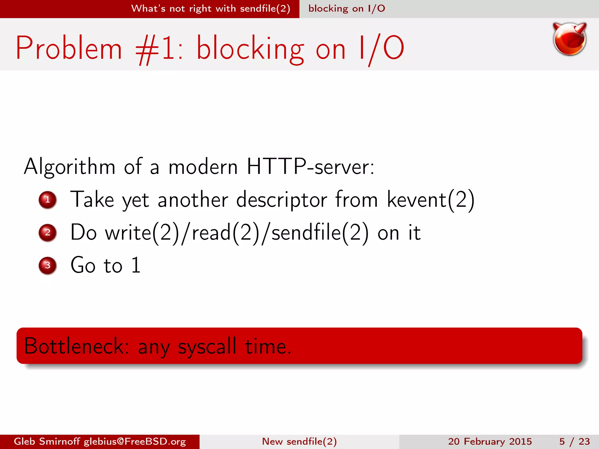 What’s not right with sendﬁle(2) blocking on I/O
Problem #1: blocking on I/O
Algorithm of a modern HTTP-server:
1 Take yet another descriptor from kevent(2)
2 Do write(2)/read(2)/sendﬁle(2) on it
3 Go to 1
Bottleneck: any syscall time.
Gleb Smirnoﬀ glebius@FreeBSD.org New sendﬁle(2) 20 February 2015 5 / 23
 